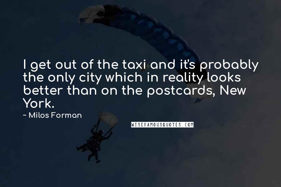 Milos Forman Quotes: I get out of the taxi and it's probably the only city which in reality looks better than on the postcards, New York.