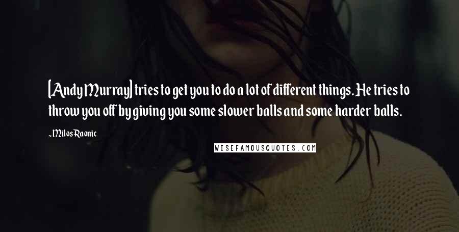 Milos Raonic Quotes: [Andy Murray] tries to get you to do a lot of different things. He tries to throw you off by giving you some slower balls and some harder balls.