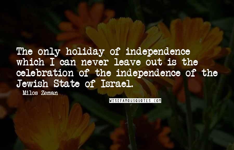 Milos Zeman Quotes: The only holiday of independence which I can never leave out is the celebration of the independence of the Jewish State of Israel.