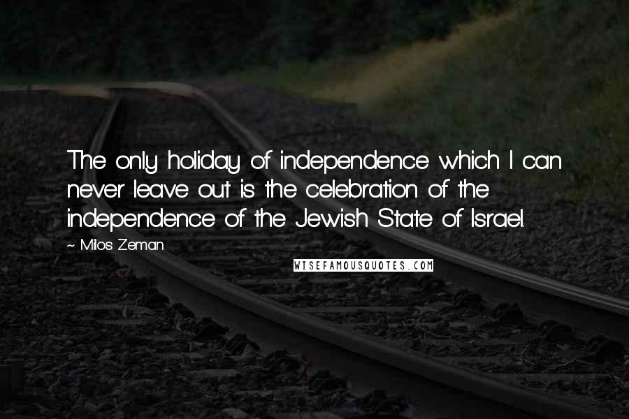 Milos Zeman Quotes: The only holiday of independence which I can never leave out is the celebration of the independence of the Jewish State of Israel.