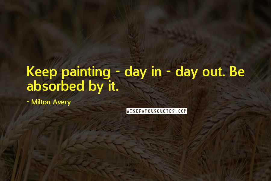 Milton Avery Quotes: Keep painting - day in - day out. Be absorbed by it.