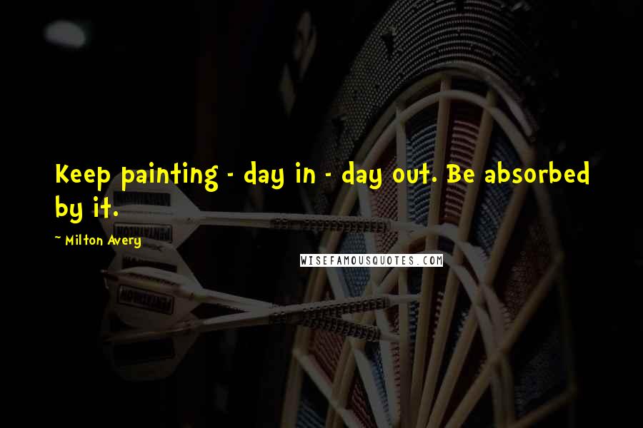 Milton Avery Quotes: Keep painting - day in - day out. Be absorbed by it.