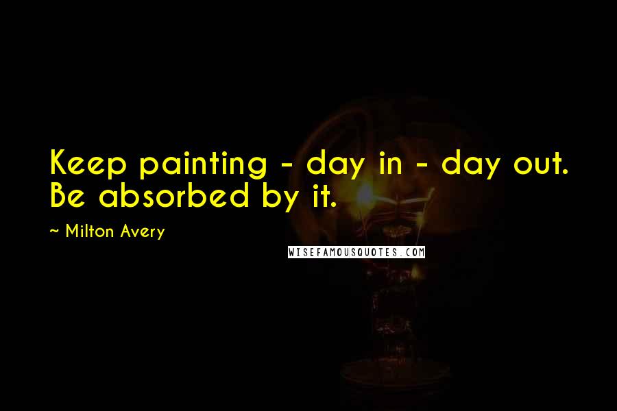 Milton Avery Quotes: Keep painting - day in - day out. Be absorbed by it.