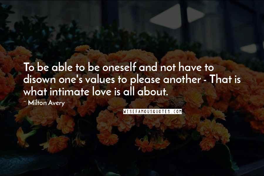 Milton Avery Quotes: To be able to be oneself and not have to disown one's values to please another - That is what intimate love is all about.