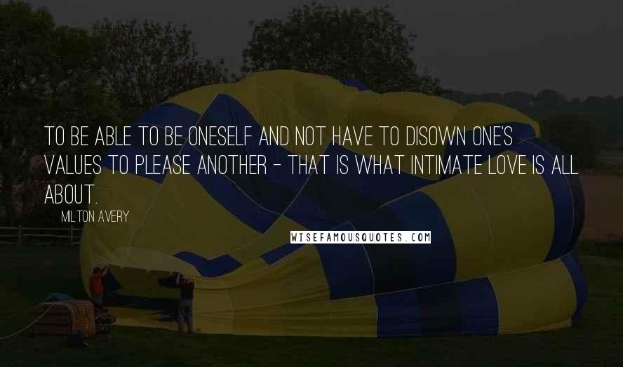 Milton Avery Quotes: To be able to be oneself and not have to disown one's values to please another - That is what intimate love is all about.