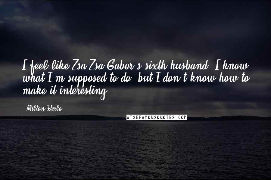 Milton Berle Quotes: I feel like Zsa Zsa Gabor's sixth husband. I know what I'm supposed to do, but I don't know how to make it interesting.