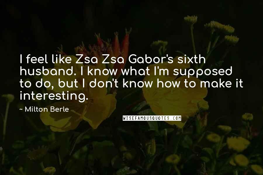 Milton Berle Quotes: I feel like Zsa Zsa Gabor's sixth husband. I know what I'm supposed to do, but I don't know how to make it interesting.