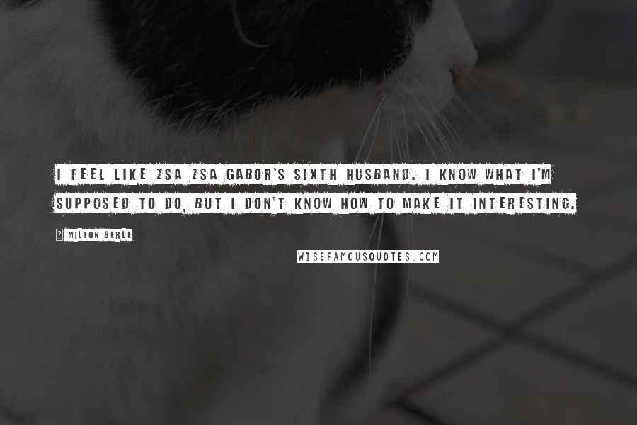 Milton Berle Quotes: I feel like Zsa Zsa Gabor's sixth husband. I know what I'm supposed to do, but I don't know how to make it interesting.