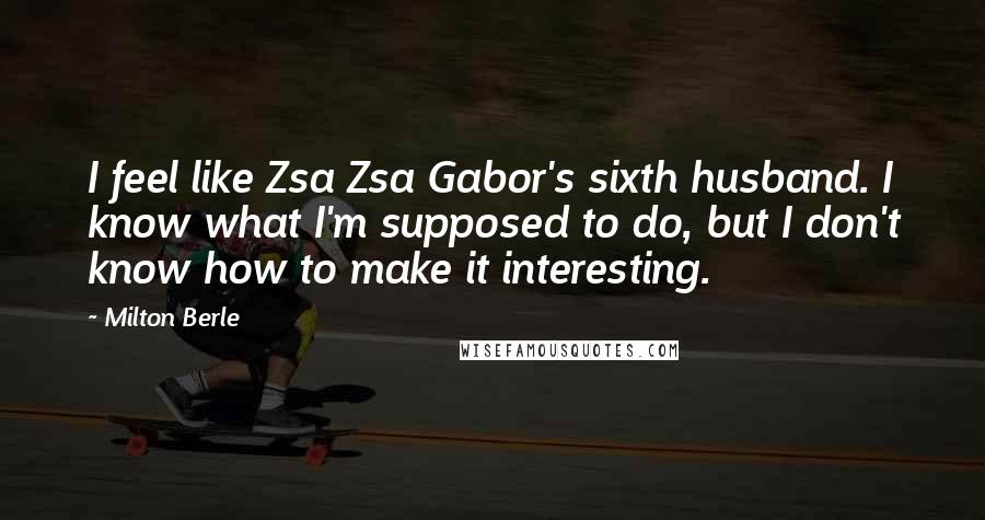 Milton Berle Quotes: I feel like Zsa Zsa Gabor's sixth husband. I know what I'm supposed to do, but I don't know how to make it interesting.