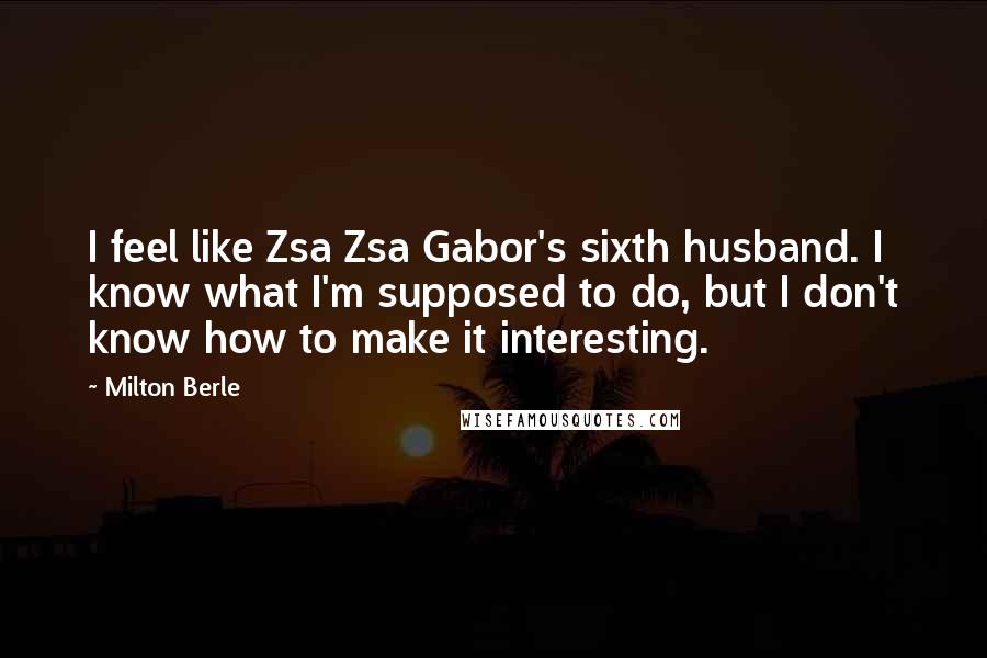 Milton Berle Quotes: I feel like Zsa Zsa Gabor's sixth husband. I know what I'm supposed to do, but I don't know how to make it interesting.