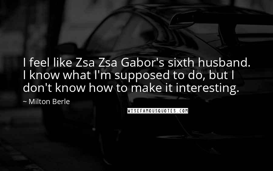 Milton Berle Quotes: I feel like Zsa Zsa Gabor's sixth husband. I know what I'm supposed to do, but I don't know how to make it interesting.