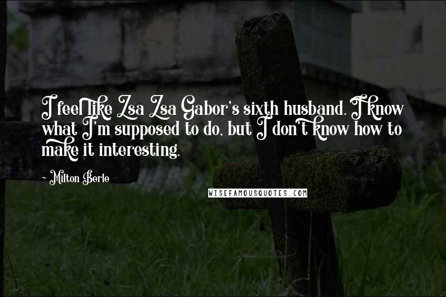 Milton Berle Quotes: I feel like Zsa Zsa Gabor's sixth husband. I know what I'm supposed to do, but I don't know how to make it interesting.