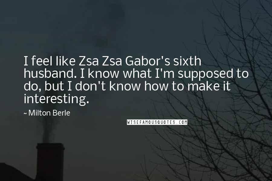 Milton Berle Quotes: I feel like Zsa Zsa Gabor's sixth husband. I know what I'm supposed to do, but I don't know how to make it interesting.