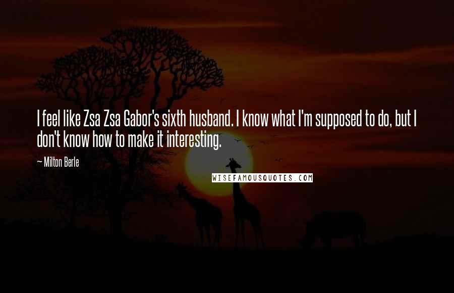 Milton Berle Quotes: I feel like Zsa Zsa Gabor's sixth husband. I know what I'm supposed to do, but I don't know how to make it interesting.