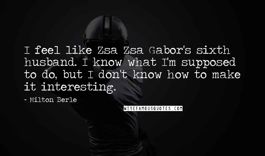 Milton Berle Quotes: I feel like Zsa Zsa Gabor's sixth husband. I know what I'm supposed to do, but I don't know how to make it interesting.