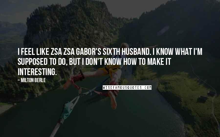 Milton Berle Quotes: I feel like Zsa Zsa Gabor's sixth husband. I know what I'm supposed to do, but I don't know how to make it interesting.