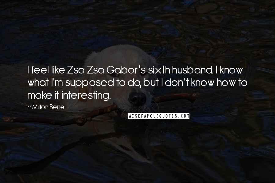 Milton Berle Quotes: I feel like Zsa Zsa Gabor's sixth husband. I know what I'm supposed to do, but I don't know how to make it interesting.