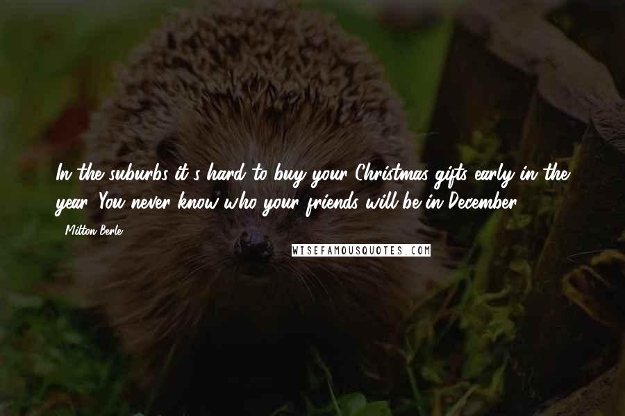 Milton Berle Quotes: In the suburbs it's hard to buy your Christmas gifts early in the year. You never know who your friends will be in December.