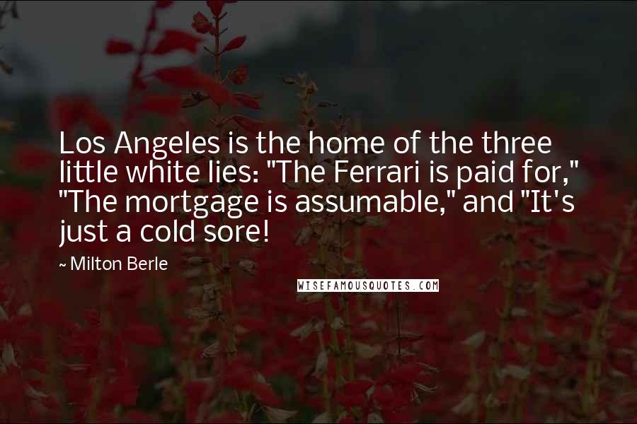 Milton Berle Quotes: Los Angeles is the home of the three little white lies: "The Ferrari is paid for," "The mortgage is assumable," and "It's just a cold sore!