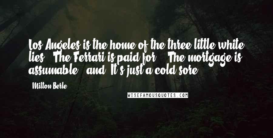 Milton Berle Quotes: Los Angeles is the home of the three little white lies: "The Ferrari is paid for," "The mortgage is assumable," and "It's just a cold sore!