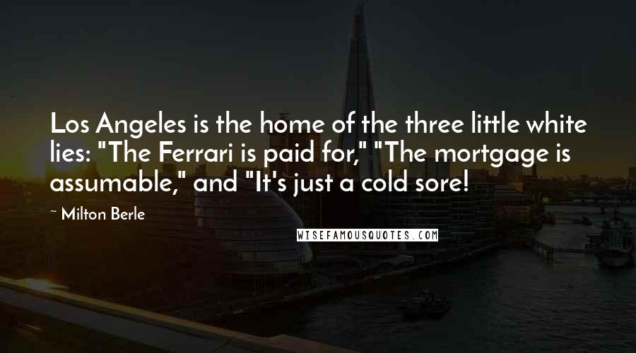 Milton Berle Quotes: Los Angeles is the home of the three little white lies: "The Ferrari is paid for," "The mortgage is assumable," and "It's just a cold sore!