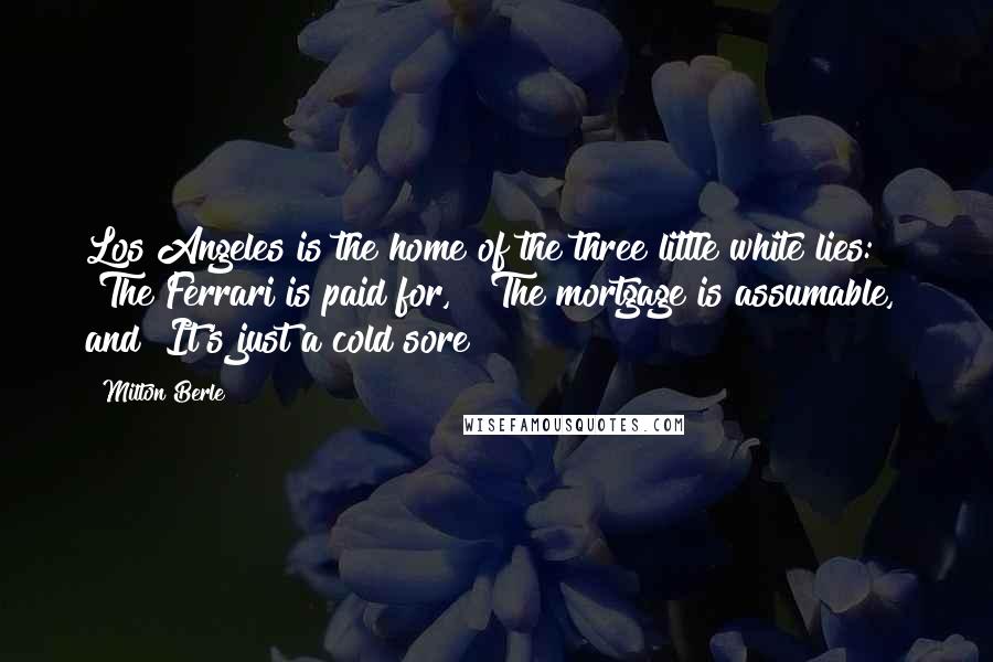 Milton Berle Quotes: Los Angeles is the home of the three little white lies: "The Ferrari is paid for," "The mortgage is assumable," and "It's just a cold sore!