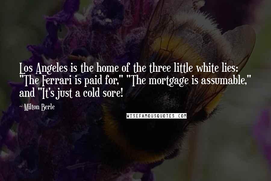 Milton Berle Quotes: Los Angeles is the home of the three little white lies: "The Ferrari is paid for," "The mortgage is assumable," and "It's just a cold sore!