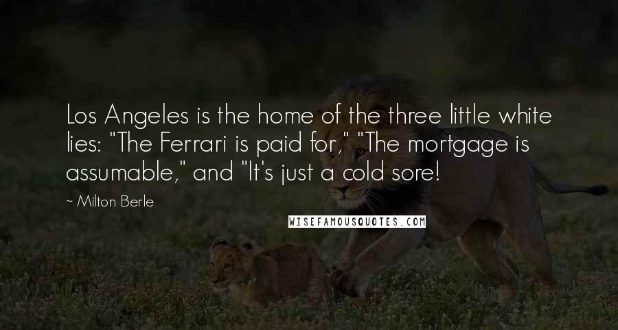 Milton Berle Quotes: Los Angeles is the home of the three little white lies: "The Ferrari is paid for," "The mortgage is assumable," and "It's just a cold sore!