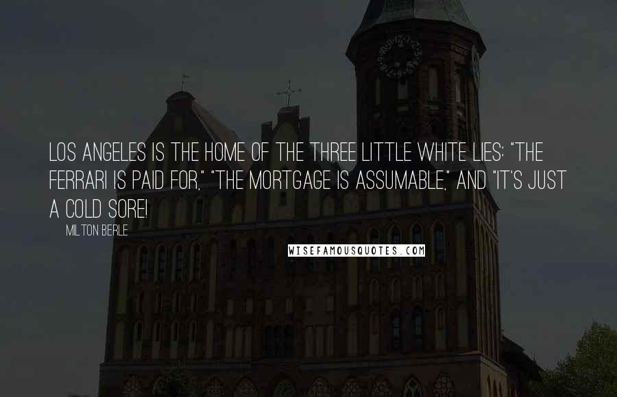 Milton Berle Quotes: Los Angeles is the home of the three little white lies: "The Ferrari is paid for," "The mortgage is assumable," and "It's just a cold sore!