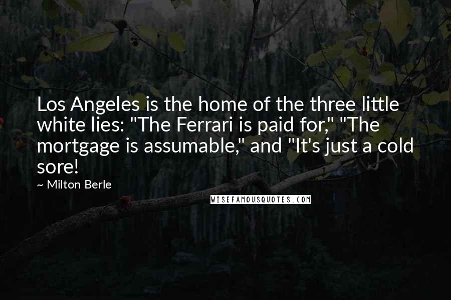 Milton Berle Quotes: Los Angeles is the home of the three little white lies: "The Ferrari is paid for," "The mortgage is assumable," and "It's just a cold sore!