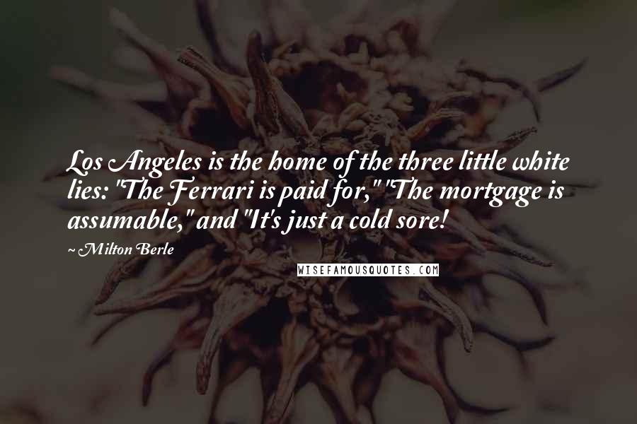 Milton Berle Quotes: Los Angeles is the home of the three little white lies: "The Ferrari is paid for," "The mortgage is assumable," and "It's just a cold sore!