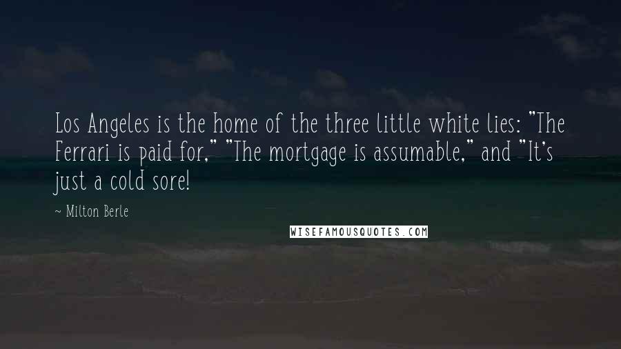 Milton Berle Quotes: Los Angeles is the home of the three little white lies: "The Ferrari is paid for," "The mortgage is assumable," and "It's just a cold sore!