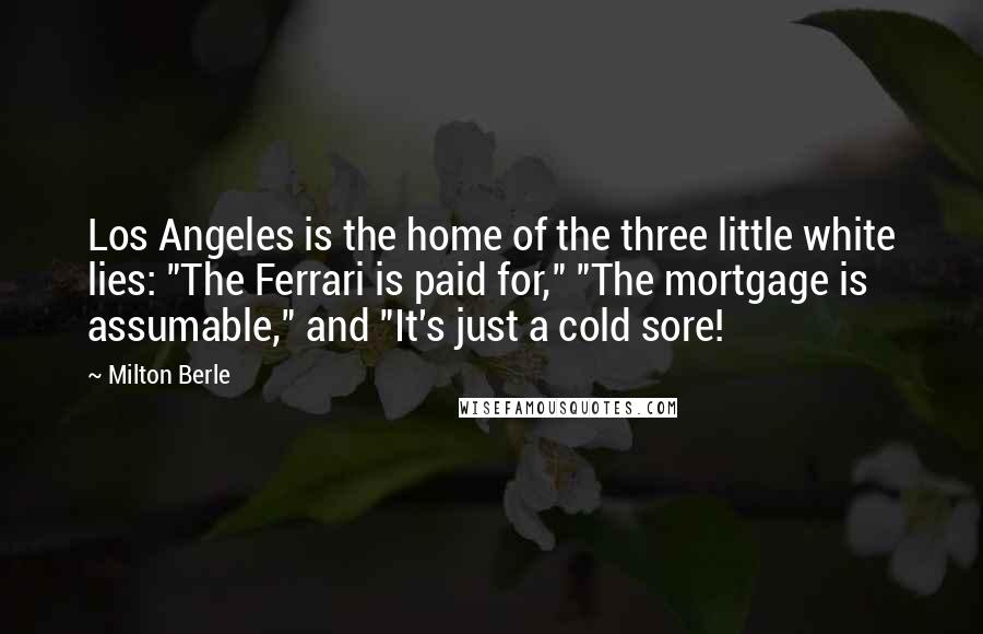 Milton Berle Quotes: Los Angeles is the home of the three little white lies: "The Ferrari is paid for," "The mortgage is assumable," and "It's just a cold sore!