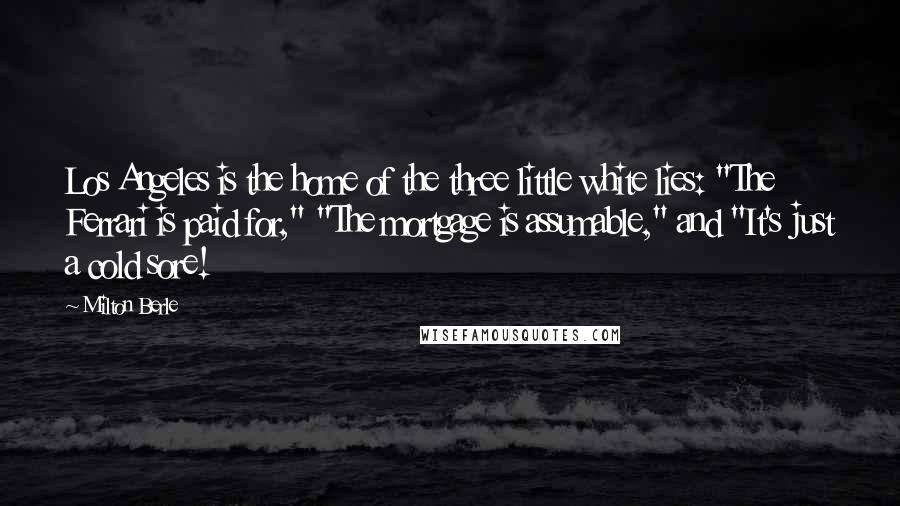Milton Berle Quotes: Los Angeles is the home of the three little white lies: "The Ferrari is paid for," "The mortgage is assumable," and "It's just a cold sore!