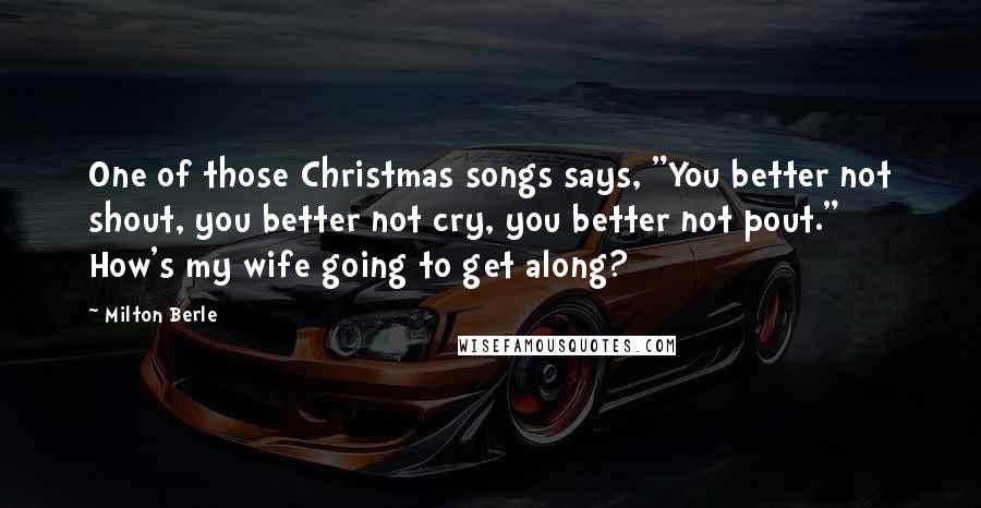 Milton Berle Quotes: One of those Christmas songs says, "You better not shout, you better not cry, you better not pout." How's my wife going to get along?