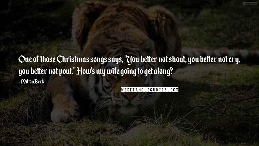 Milton Berle Quotes: One of those Christmas songs says, "You better not shout, you better not cry, you better not pout." How's my wife going to get along?