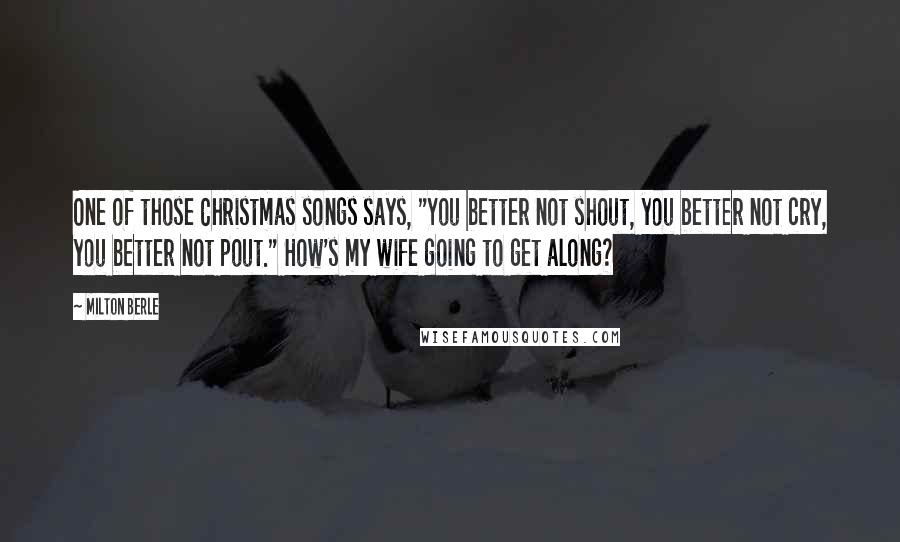 Milton Berle Quotes: One of those Christmas songs says, "You better not shout, you better not cry, you better not pout." How's my wife going to get along?