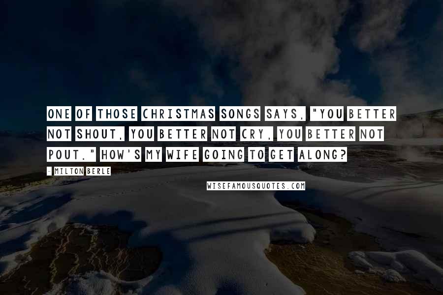 Milton Berle Quotes: One of those Christmas songs says, "You better not shout, you better not cry, you better not pout." How's my wife going to get along?