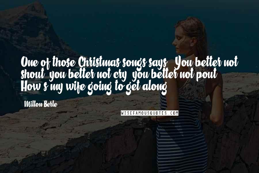 Milton Berle Quotes: One of those Christmas songs says, "You better not shout, you better not cry, you better not pout." How's my wife going to get along?