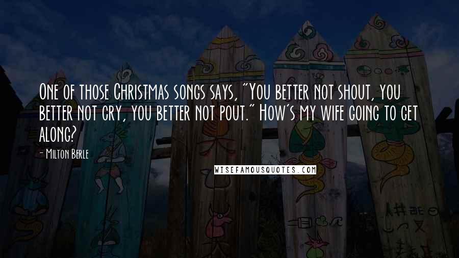 Milton Berle Quotes: One of those Christmas songs says, "You better not shout, you better not cry, you better not pout." How's my wife going to get along?