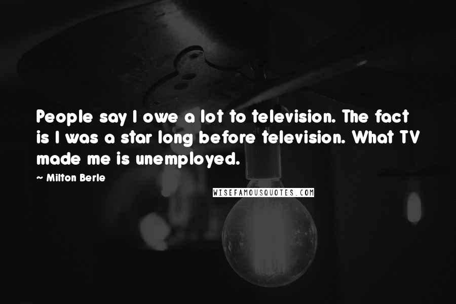 Milton Berle Quotes: People say I owe a lot to television. The fact is I was a star long before television. What TV made me is unemployed.