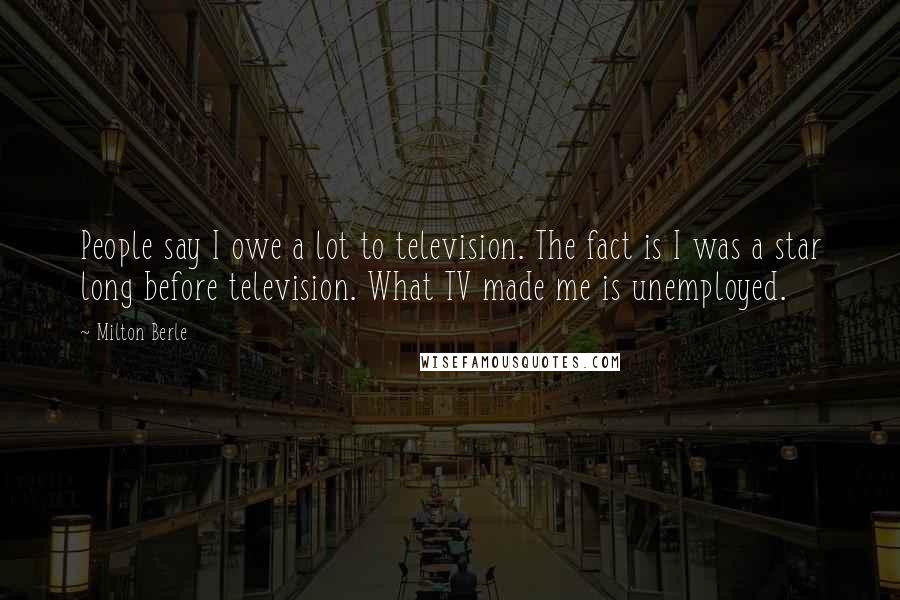 Milton Berle Quotes: People say I owe a lot to television. The fact is I was a star long before television. What TV made me is unemployed.