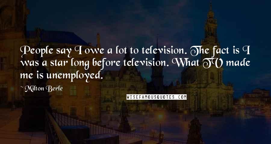 Milton Berle Quotes: People say I owe a lot to television. The fact is I was a star long before television. What TV made me is unemployed.