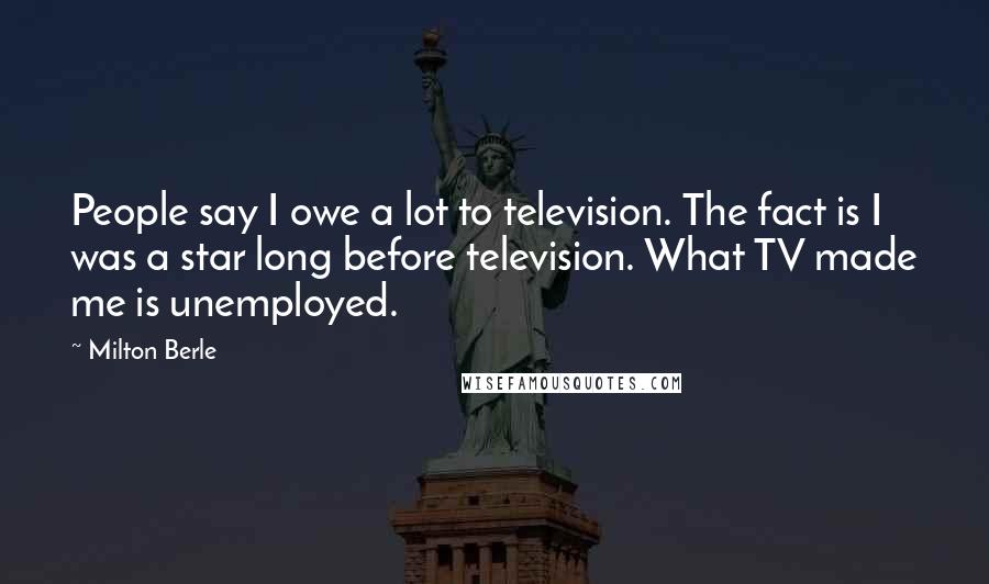 Milton Berle Quotes: People say I owe a lot to television. The fact is I was a star long before television. What TV made me is unemployed.