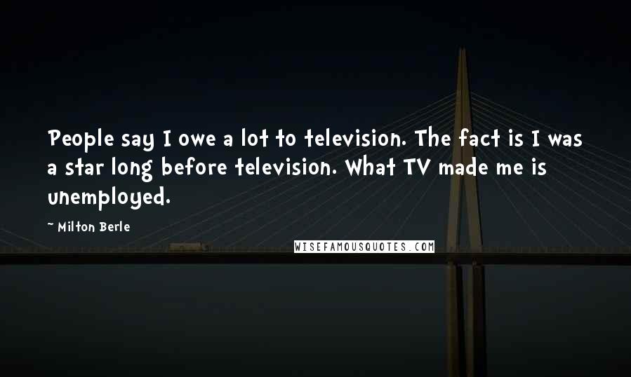 Milton Berle Quotes: People say I owe a lot to television. The fact is I was a star long before television. What TV made me is unemployed.