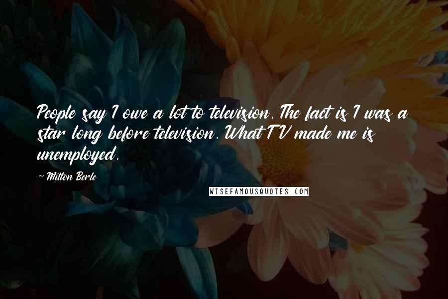 Milton Berle Quotes: People say I owe a lot to television. The fact is I was a star long before television. What TV made me is unemployed.