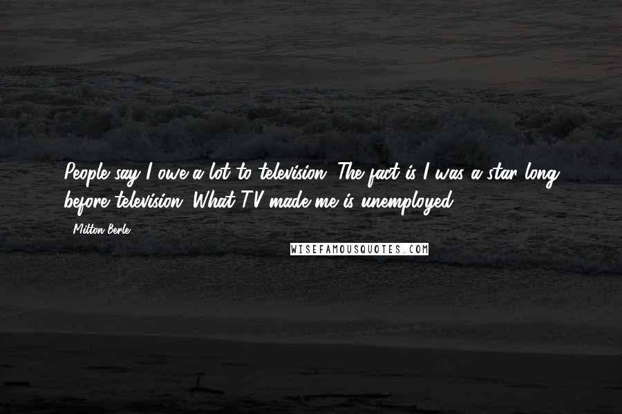 Milton Berle Quotes: People say I owe a lot to television. The fact is I was a star long before television. What TV made me is unemployed.