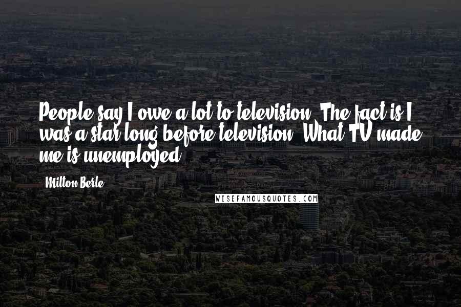 Milton Berle Quotes: People say I owe a lot to television. The fact is I was a star long before television. What TV made me is unemployed.