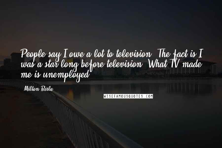 Milton Berle Quotes: People say I owe a lot to television. The fact is I was a star long before television. What TV made me is unemployed.