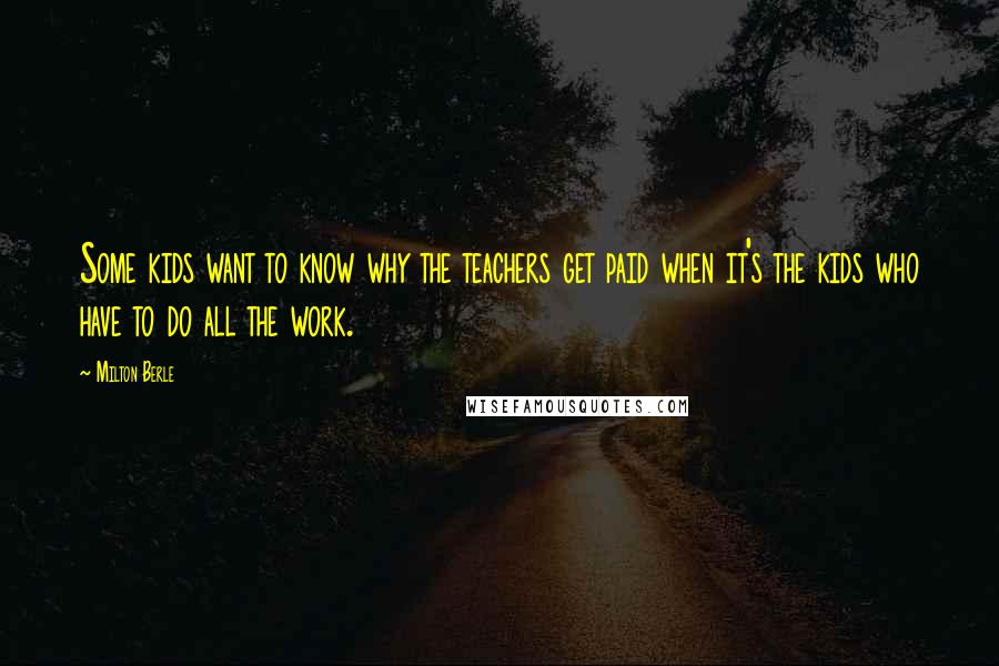 Milton Berle Quotes: Some kids want to know why the teachers get paid when it's the kids who have to do all the work.